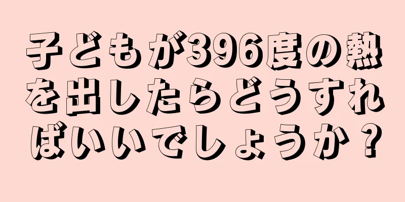子どもが396度の熱を出したらどうすればいいでしょうか？