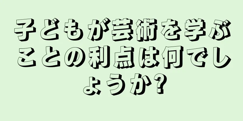 子どもが芸術を学ぶことの利点は何でしょうか?