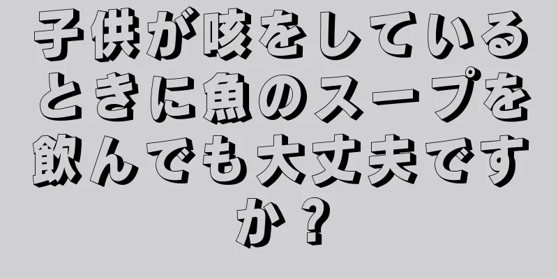 子供が咳をしているときに魚のスープを飲んでも大丈夫ですか？