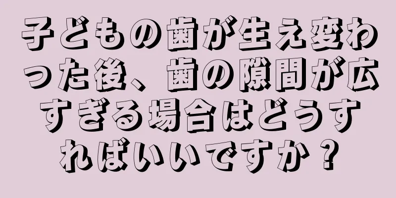 子どもの歯が生え変わった後、歯の隙間が広すぎる場合はどうすればいいですか？