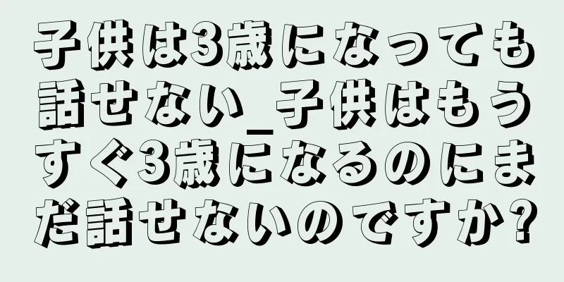 子供は3歳になっても話せない_子供はもうすぐ3歳になるのにまだ話せないのですか?