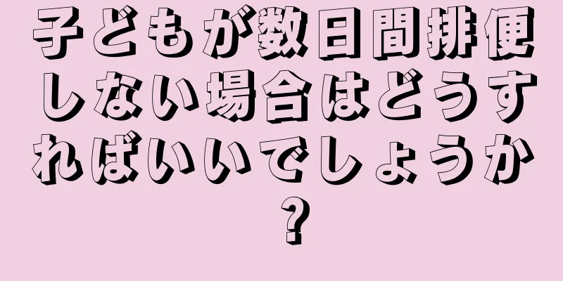 子どもが数日間排便しない場合はどうすればいいでしょうか？