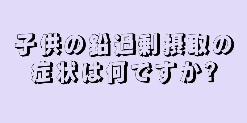 子供の鉛過剰摂取の症状は何ですか?