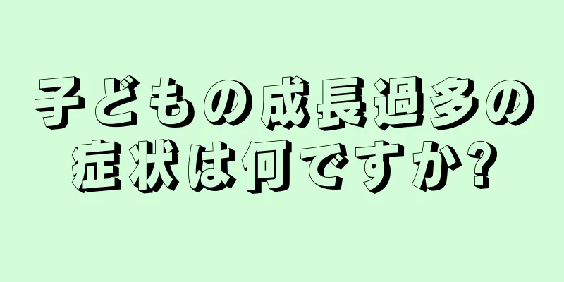 子どもの成長過多の症状は何ですか?