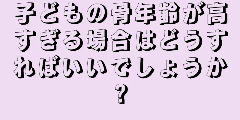 子どもの骨年齢が高すぎる場合はどうすればいいでしょうか?