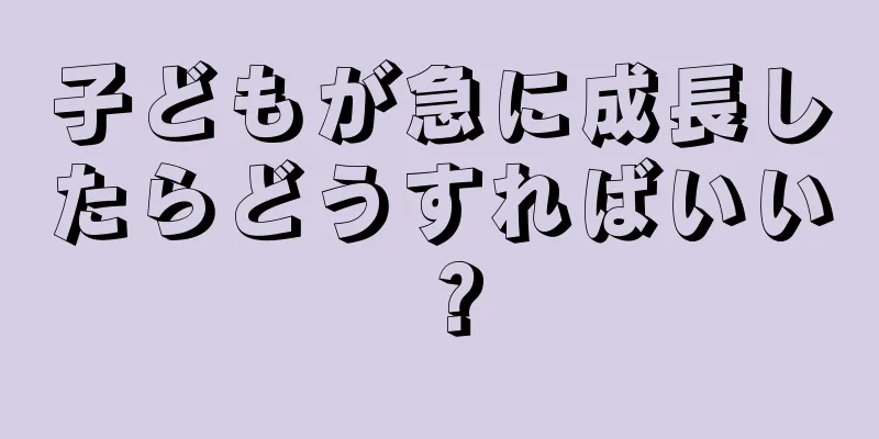 子どもが急に成長したらどうすればいい？