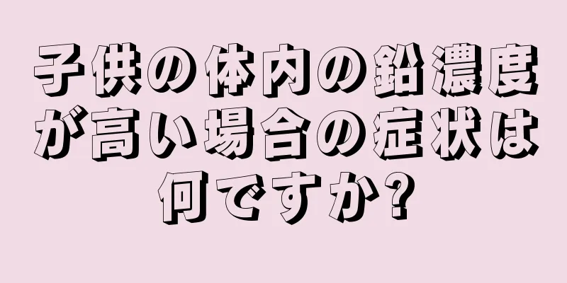 子供の体内の鉛濃度が高い場合の症状は何ですか?