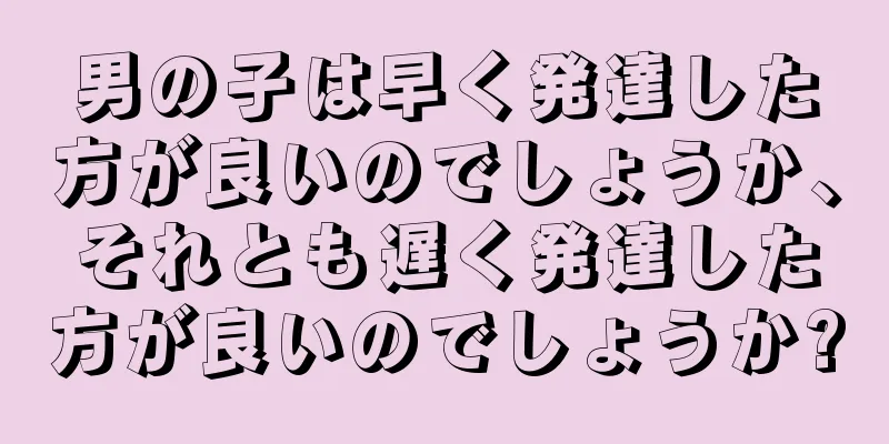 男の子は早く発達した方が良いのでしょうか、それとも遅く発達した方が良いのでしょうか?