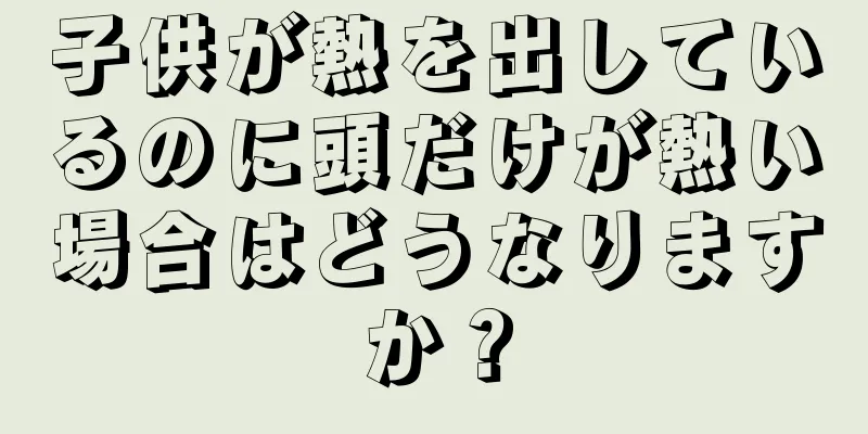 子供が熱を出しているのに頭だけが熱い場合はどうなりますか？