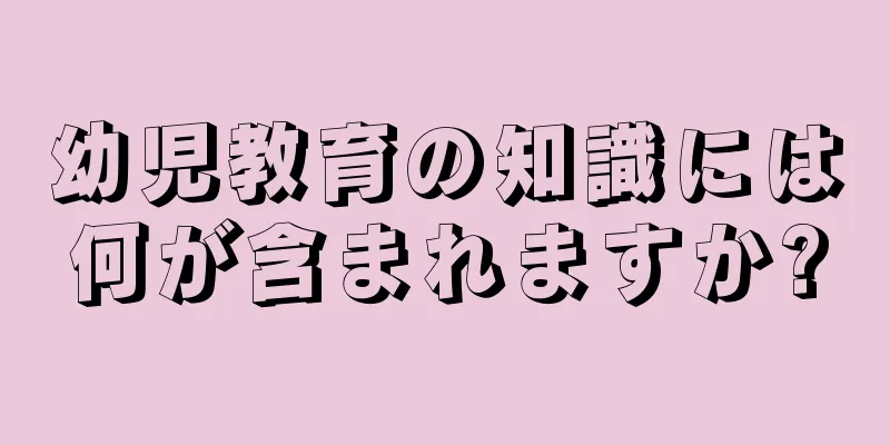 幼児教育の知識には何が含まれますか?