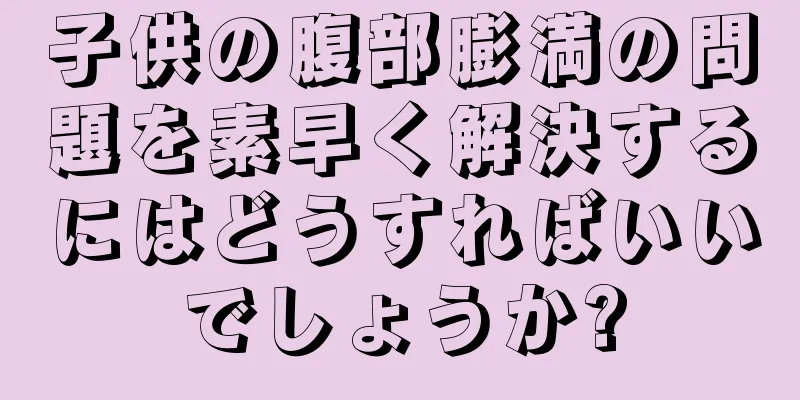 子供の腹部膨満の問題を素早く解決するにはどうすればいいでしょうか?