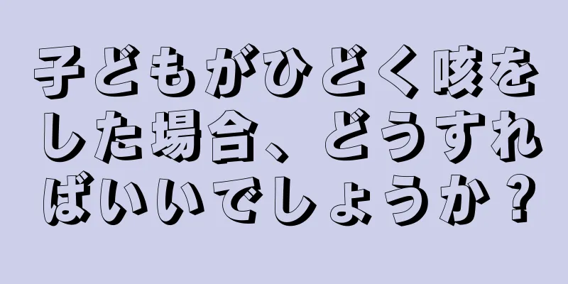 子どもがひどく咳をした場合、どうすればいいでしょうか？