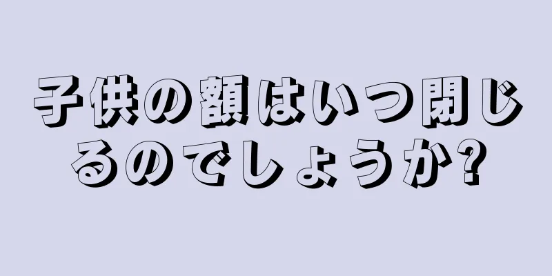 子供の額はいつ閉じるのでしょうか?