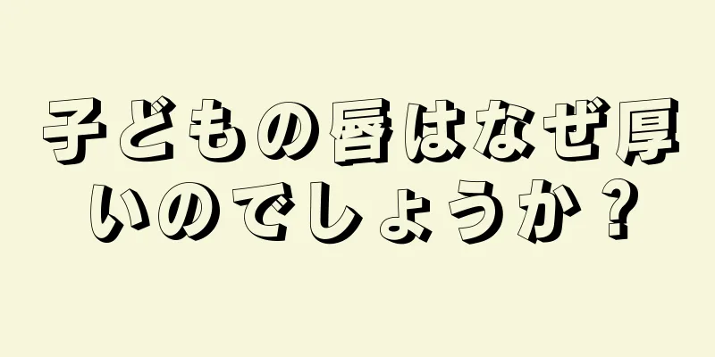 子どもの唇はなぜ厚いのでしょうか？