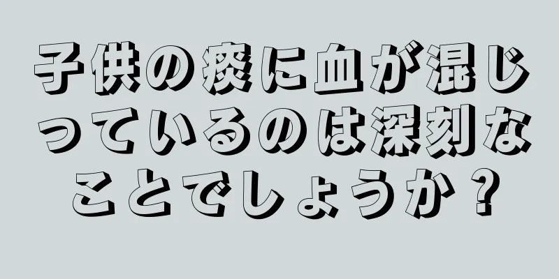 子供の痰に血が混じっているのは深刻なことでしょうか？