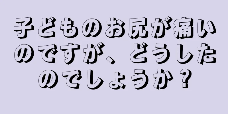 子どものお尻が痛いのですが、どうしたのでしょうか？