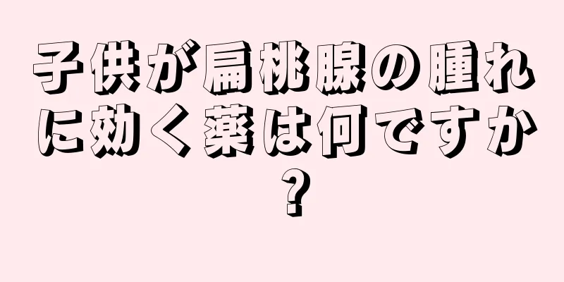 子供が扁桃腺の腫れに効く薬は何ですか？