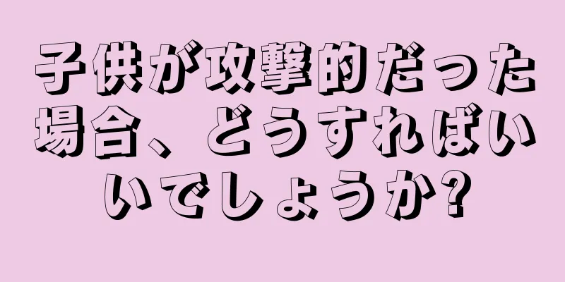 子供が攻撃的だった場合、どうすればいいでしょうか?