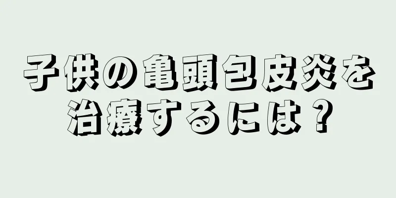 子供の亀頭包皮炎を治療するには？