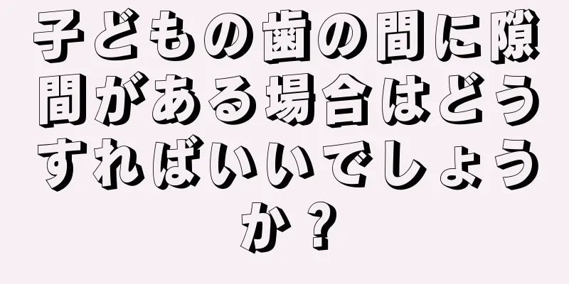 子どもの歯の間に隙間がある場合はどうすればいいでしょうか？