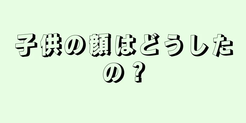 子供の顔はどうしたの？