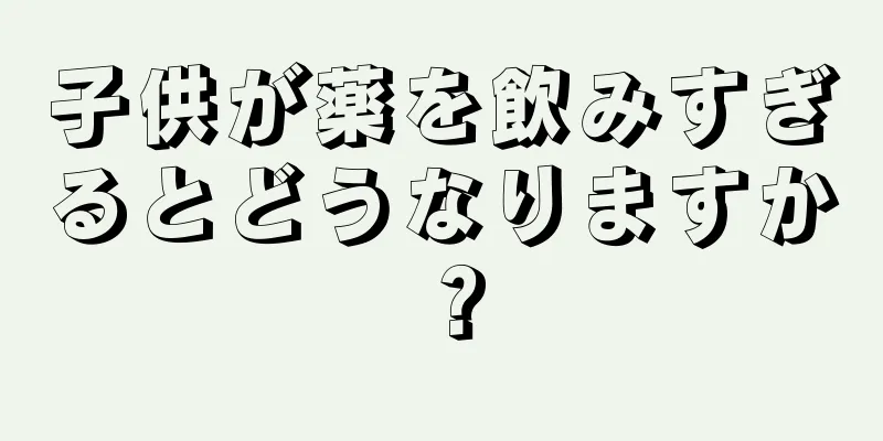 子供が薬を飲みすぎるとどうなりますか？