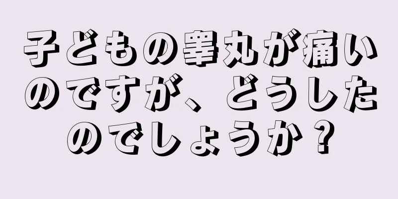 子どもの睾丸が痛いのですが、どうしたのでしょうか？