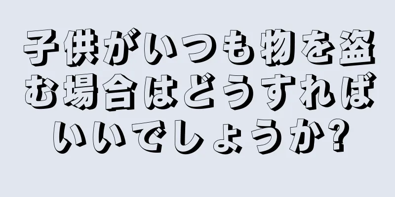 子供がいつも物を盗む場合はどうすればいいでしょうか?