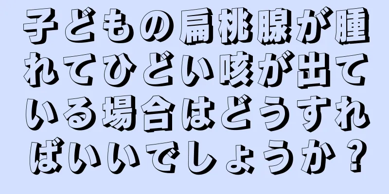 子どもの扁桃腺が腫れてひどい咳が出ている場合はどうすればいいでしょうか？