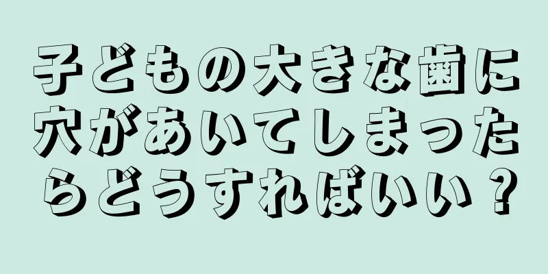 子どもの大きな歯に穴があいてしまったらどうすればいい？
