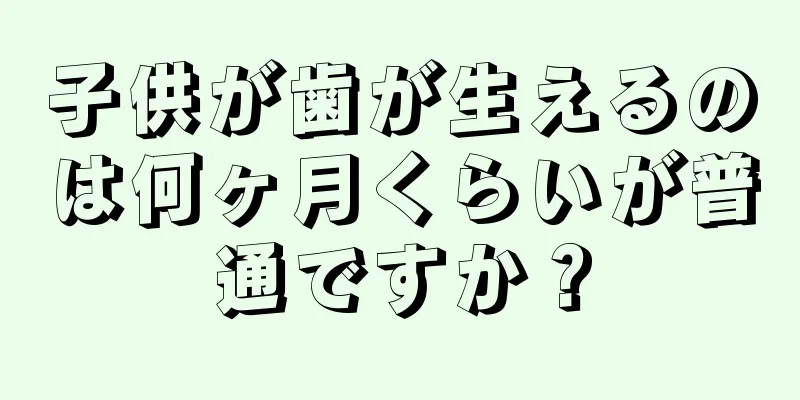 子供が歯が生えるのは何ヶ月くらいが普通ですか？