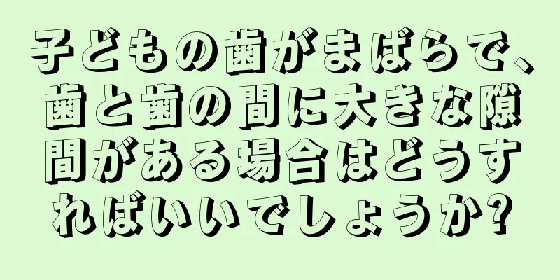 子どもの歯がまばらで、歯と歯の間に大きな隙間がある場合はどうすればいいでしょうか?