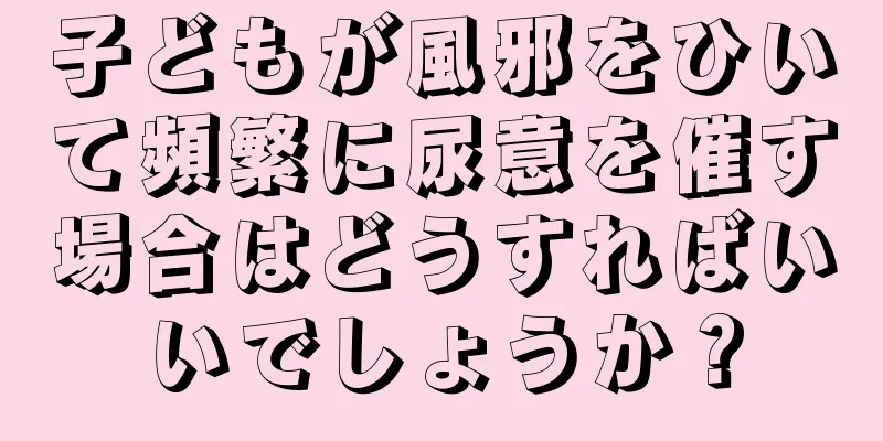 子どもが風邪をひいて頻繁に尿意を催す場合はどうすればいいでしょうか？