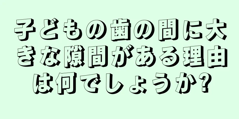 子どもの歯の間に大きな隙間がある理由は何でしょうか?