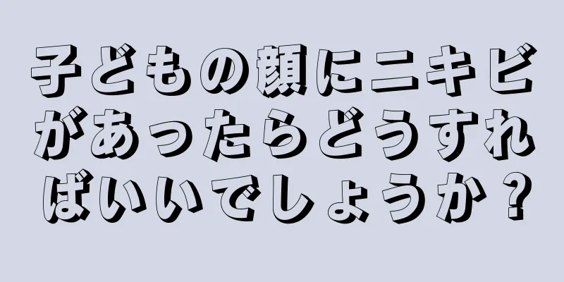 子どもの顔にニキビがあったらどうすればいいでしょうか？