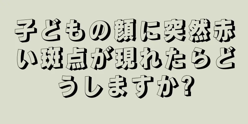 子どもの顔に突然赤い斑点が現れたらどうしますか?