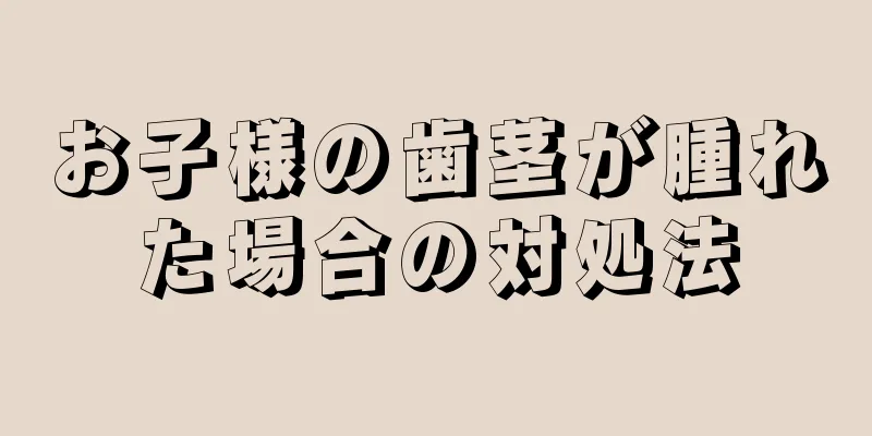 お子様の歯茎が腫れた場合の対処法