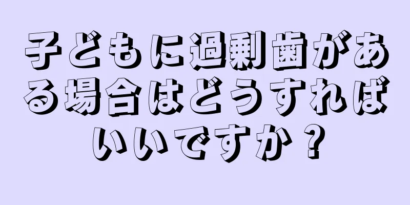 子どもに過剰歯がある場合はどうすればいいですか？