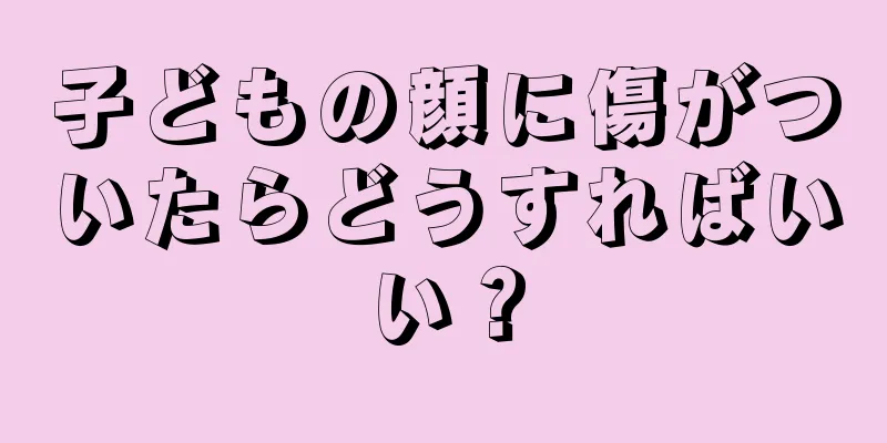 子どもの顔に傷がついたらどうすればいい？