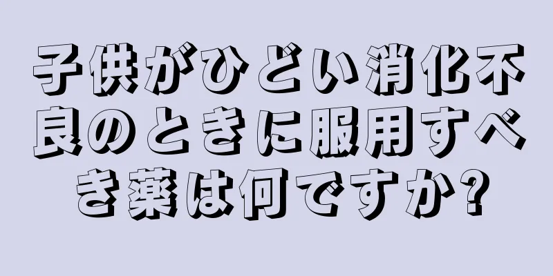 子供がひどい消化不良のときに服用すべき薬は何ですか?