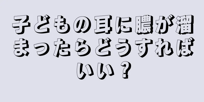 子どもの耳に膿が溜まったらどうすればいい？