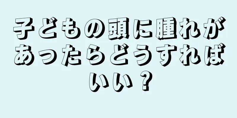 子どもの頭に腫れがあったらどうすればいい？