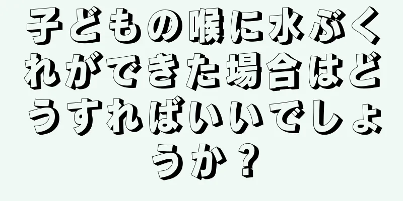 子どもの喉に水ぶくれができた場合はどうすればいいでしょうか？