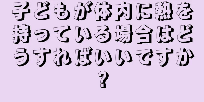 子どもが体内に熱を持っている場合はどうすればいいですか?