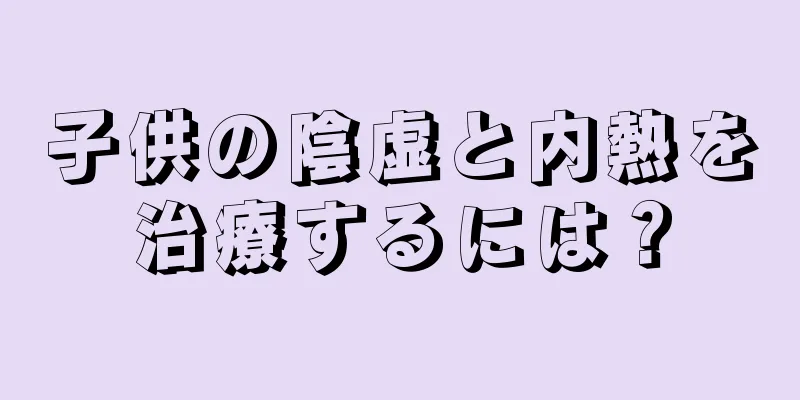 子供の陰虚と内熱を治療するには？