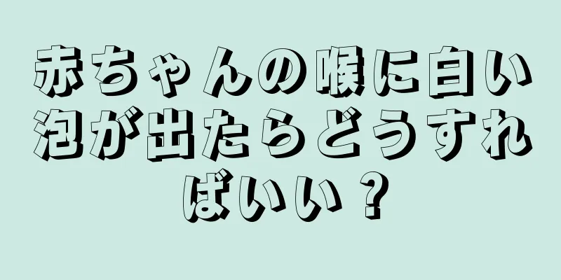 赤ちゃんの喉に白い泡が出たらどうすればいい？