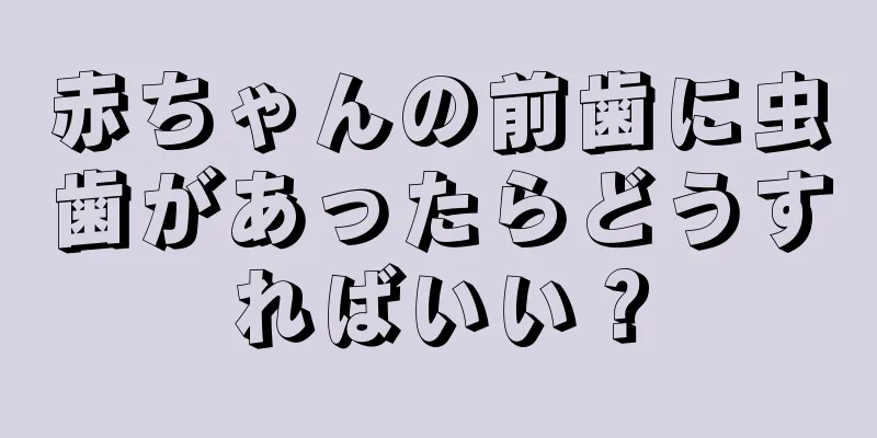 赤ちゃんの前歯に虫歯があったらどうすればいい？