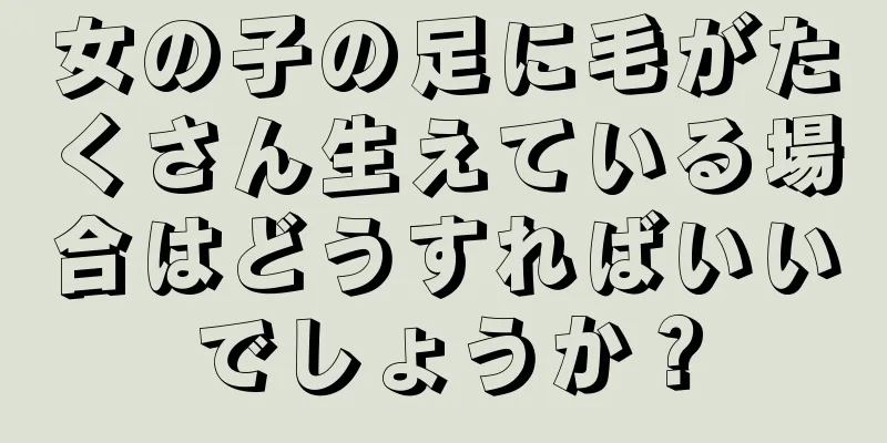 女の子の足に毛がたくさん生えている場合はどうすればいいでしょうか？