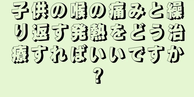 子供の喉の痛みと繰り返す発熱をどう治療すればいいですか?