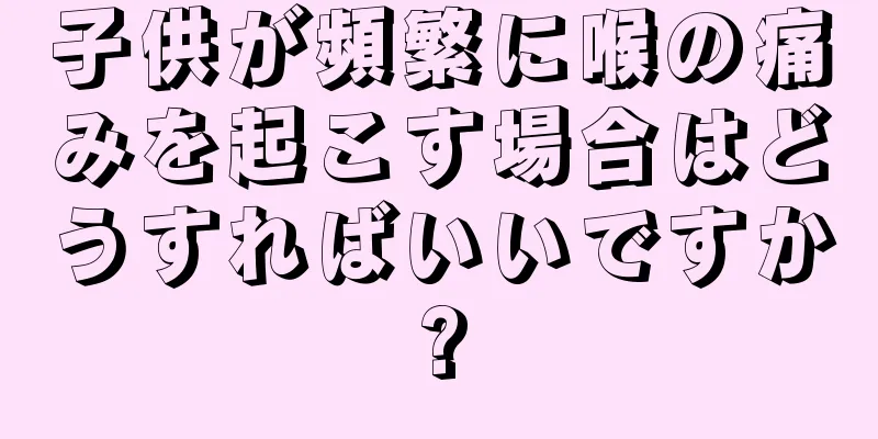 子供が頻繁に喉の痛みを起こす場合はどうすればいいですか?
